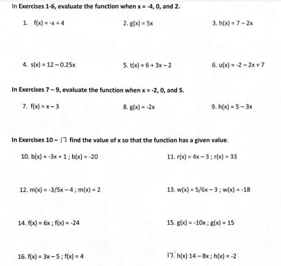 In Exercises 1-6, evaluate the function when x = -4, 0, and 2.
1. f(x) = -x+4
2. g(x) = 5x
3. h(x) = 7- 2x
4. s(x) = 12 - 0.25x
5. t(x) = 6 + 3x - 2
6. u(x) = -2 - 2x + 7
In Exercises 7-9, evaluate the function when x = -2, 0, and 5.
7. f(x) = x-3
8. g(x) = -2x
9. h(x) = 5- 3x
In Exercises 10- |7 find the value of x so that the function has a given value.
10. b(x) = -3x +1; b(x) = -20
11. r(x) = 4x - 3; r(x) = 33
12. m(x) = -3/5x - 4; m(x) = 2
13. w(x) = 5/6x – 3; w(x) = -18
14. f(x) = 6x ; f(x) = -24
15. g(x) = -10x; g(x) = 15
%3D
%3D
16. f(x) = 3x-5; f(x) = 4
17. h(x) 14 - 8x; h(x) = -2
