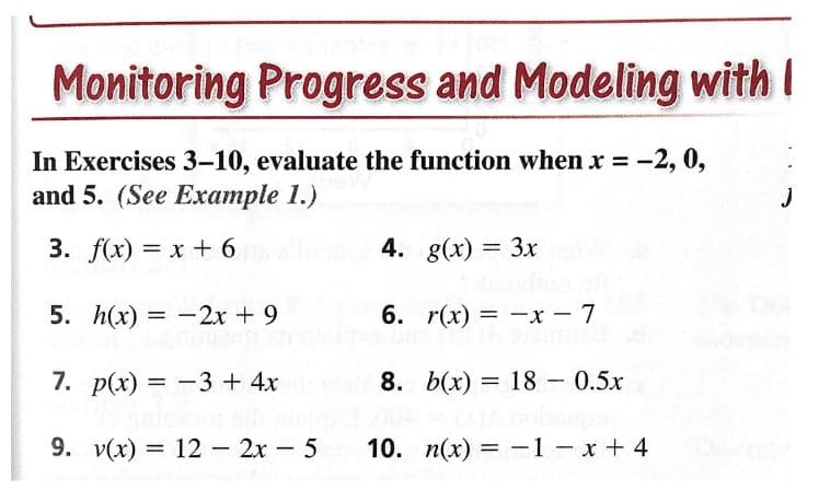 Monitoring Progress and Modeling with I
In Exercises 3-10, evaluate the function when x = -2, 0,
and 5. (See Example 1.)
3. f(x) = x + 6
4. g(x) = 3x
5. h(x) = -2x + 9
6. r(x) = -x - 7
7. p(x) = -3+ 4x
8. b(x) = 18- 0.5x
18 0.5x
9. v(x) = 12- 2x 5
10. n(x) = -1-x+4
