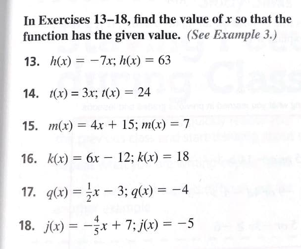 In Exercises 13-18, find the value of x so that the
function has the given value. (See Example 3.)
13. h(x) — —7х; h(x) — 63
14. (х) 3 Зx; t(x) — 24
%D
15. т(х) — 4х + 15; m(x) — 7
16. К(х) %3D 6х — 12; k(x) — 18
||
17. q(x) = x – 3; q(x) = -4
4
18. j(x) = -x + 7; j(x) = -5
