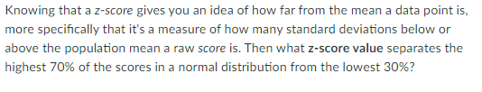 Knowing that a z-score gives you an idea of how far from the mean a data point is,
more specifically that it's a measure of how many standard deviations below or
above the population mean a raw score is. Then what z-score value separates the
highest 70% of the scores in a normal distribution from the lowest 30%?
