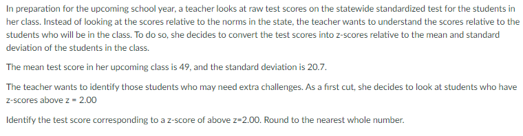 In preparation for the upcoming school year, a teacher looks at raw test scores on the statewide standardized test for the students in
her class. Instead of looking at the scores relative to the norms in the state, the teacher wants to understand the scores relative to the
students who will be in the class. To do so, she decides to convert the test scores into z-scores relative to the mean and standard
deviation of the students in the class.
The mean test score in her upcoming class is 49, and the standard deviation is 20.7.
The teacher wants to identify those students who may need extra challenges. As a first cut, she decides to look at students who have
z-scores above z = 2.00
Identify the test score corresponding to a z-score of above z=2.00. Round to the nearest whole number.
