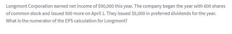 Longmont Corporation earned net income of $90,000 this year. The company began the year with 600 shares
of common stock and issued 500 more on April 1. They issued $5,000 in preferred dividends for the year.
What is the numerator of the EPS calculation for Longmont?