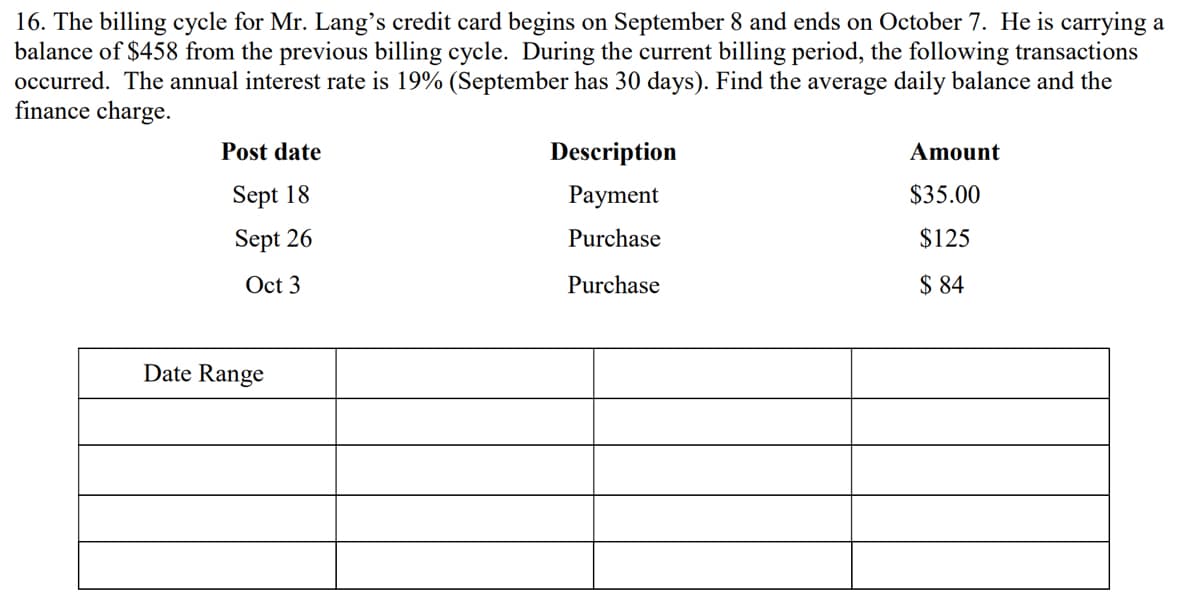 16. The billing cycle for Mr. Lang's credit card begins on September 8 and ends on October 7. He is carrying a
balance of $458 from the previous billing cycle. During the current billing period, the following transactions
occurred. The annual interest rate is 19% (September has 30 days). Find the average daily balance and the
finance charge.
Post date
Description
Amount
Sept 18
Payment
$35.00
Sept 26
Purchase
$125
Oct 3
Purchase
$ 84
Date Range
