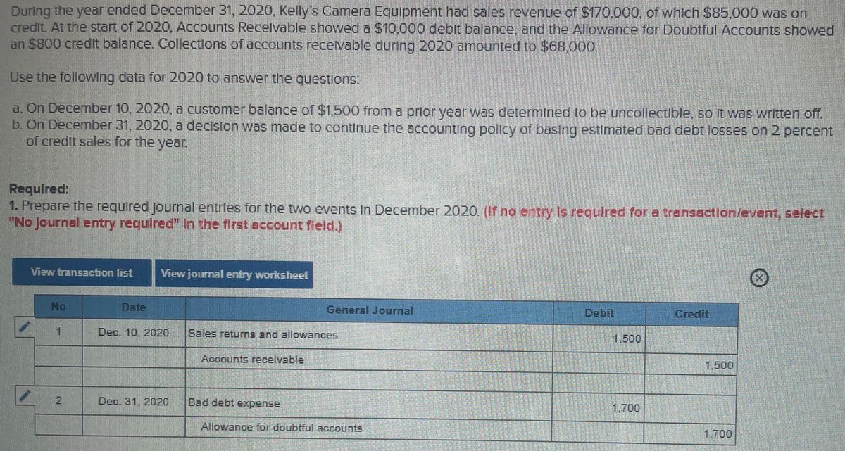 During the year ended December 31, 2020, Kelly's Camera Equipment had sales revenue of S170.000, of which $85.000 was on
credit. At the start of 2020, Accounts Recelvable showed a S10,000 deoit balace; and the Allowance for Doubtful Accounts showed
an $800 credt balance. Collections of accounts recetvable during 2020 amounted to S68,000.
Use the following data for 2020 to answer the questlons:
a. On December 10, 2020, a customer balance of $1,500 from a prtor year was determined to be uncollectible, so It was written off.
b. On December 31, 2020, a declsion was made to continue the accounting policy of basing estimated bad debt losses on 2 percent
of credit sales for the year.
Required:
1. Prepare the required Journhal entries for the two events in December 2020 (If no erntry Is required for a transoatlon/event, select
"No Journal entry requlred" In the first occount fleld.)
View transaction list
View journal entry worksheet
No
Date
General Journal
Debit
Credit
1.
Dec. 10, 2020
Sales returns and allowances
1,500
Accounts receivable
1,600
21
Dec. 31, 2020
Bad debt expense
1.700
Allowance for doubtful accounts
1,700.
