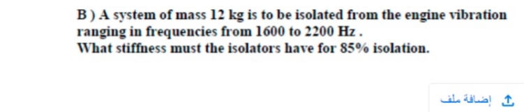 B)A system of mass 12 kg is to be isolated from the engine vibration
ranging in frequencies from 1600 to 2200 Hz.
What stiffness must the isolators have for 85% isolation.
إضافة ملف
