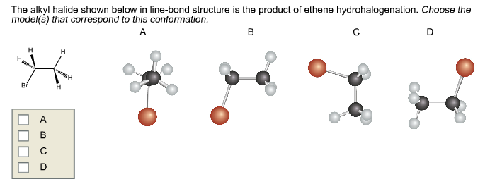 The alkyl halide shown below in line-bond structure is the product of ethene hydrohalogenation. Choose the
model(s) that correspond to this conformation.
с
D
A
B
H
H
H
H
A
O
-H