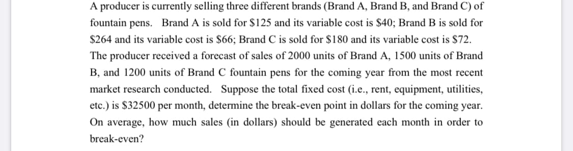 A producer is currently selling three different brands (Brand A, Brand B, and Brand C) of
fountain pens. Brand A is sold for $125 and its variable cost is $40; Brand B is sold for
$264 and its variable cost is $66; Brand C is sold for $180 and its variable cost is $72.
The producer received a forecast of sales of 2000 units of Brand A, 1500 units of Brand
B, and 1200 units of Brand C fountain pens for the coming year from the most recent
market research conducted. Suppose the total fixed cost (i.e., rent, equipment, utilities,
etc.) is $32500 per month, determine the break-even point in dollars for the coming year.
On average, how much sales (in dollars) should be generated each month in order to
break-even?
