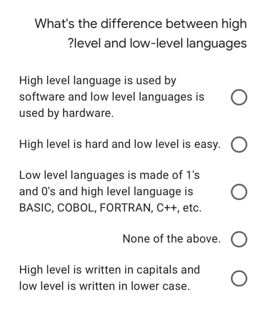 What's the difference between high
?level and low-level languages
High level language is used by
software and low level languages is
used by hardware.
High level is hard and low level is easy.
Low level languages is made of 1's
and O's and high level language is
BASIC, COBOL, FORTRAN, C++, etc.
None of the above.
High level is written in capitals and
low level is written in lower case.
