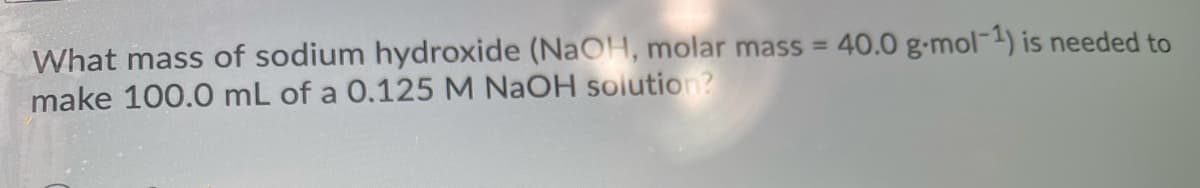 40.0 g-mol-1) is needed to
What mass of sodium hydroxide (NAOH, molar mass =
make 100.0 mL of a 0.125 M NAOH solution?

