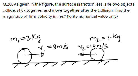 Q.20. As given in the figure, the surface is friction less. The two objects
collide, stick together and move together after the collision. Find the
magnitude of final velocity in m/s? (write numerical value only)
m, =3 Kg
Vi =8m/s
m = +kg
Syu8 =
Vz =10m/s
Me
