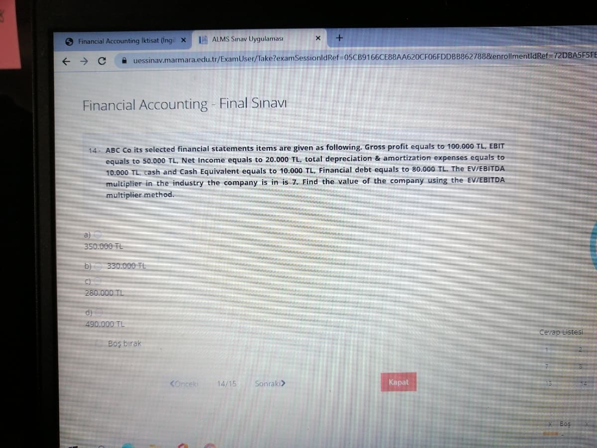 O Financial Accounting iktisat (Ingil x
ALMS Sınav Uygulaması
A uessinav.marmara.edu.tr/ExamUser/Take?examSessionldRef%=D05CB9166CE88AA620CF06FDDBB862788&enrollmentldRef=72DBA5F5FE
Financial Accounting Final Sinavi
14 ABC Co its selected financial statements items are given as following. Gross profit equals to 100.000 TL, EBIT
equals to 50.000 TL, Net Income equals to 20.000 TL, total depreciation & amortization expenses equals to
10.000 TL, cash and Cash Equivalent equals to 10.000 TL, Financial debt equals to 80.000 TL. The EV/EBITDA
multiplier in the industry the company is in is 7. Find the value of the company using the EV/EBITDA
multiplier method.
a) O
350.000 TL
b) 330.000 TL
280.000 TL
d)
490.000 TL
Cevap Listesi
Boş bırak
KOnceki
14/15
Sonraki>
Каpat
