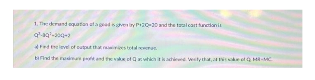 1. The demand equation of a good is given by P+2Q-20 and the total cost function is
Q³-8Q²+20Q+2
a) Find the level of output that maximizes total revenue.
b) Find the maximum profit and the value of Q at which it is achieved. Verify that, at this value of Q, MR=MC.