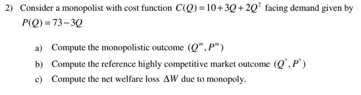 2) Consider a monopolist with cost function C(Q)=10+30+20² facing demand given by
P(Q)=73-30
a) Compute the monopolistic outcome (Q", P")
b) Compute the reference highly competitive market outcome (Q*,P*)
c) Compute the net welfare loss AW due to monopoly.