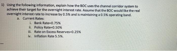 1) Using the following information, explain how the BOC uses the channel corridor system to
achieve their target for the overnight interest rate. Assume that the BOC would like the real
overnight interest rate to increase by 0.5% and is maintaining a 0.5% operating band.
a. Current Rates:
i. Bank Rate=0.75%
ii. Policy Rate=0.50%
iii. Rate on Excess Reserves-0.25%
iv. Inflation Rate 5.5%.