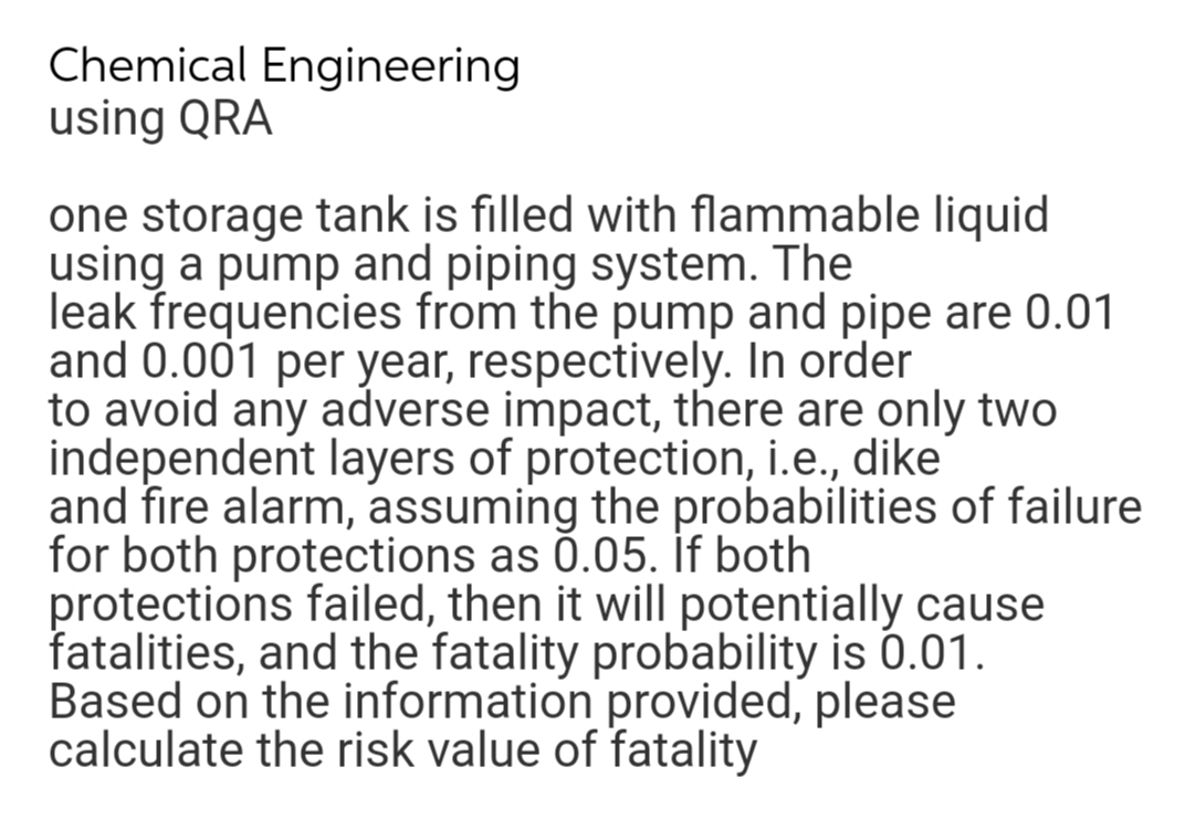 Chemical Engineering
using QRA
one storage tank is filled with flammable liquid
using a pump and piping system. The
leak frequencies from the pump and pipe are 0.01
and 0.001 per year, respectively. In order
to avoid any adverse impact, there are only two
independent layers of protection, i.e., dike
and fire alarm, assuming the probabilities of failure
for both protections as 0.05. if both
protections failed, then it will potentially cause
fatalities, and the fatality probability is 0.01.
Based on the information provided, please
calculate the risk value of fatality