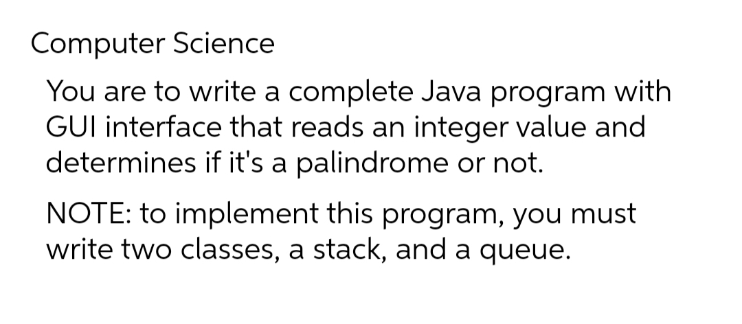 Computer Science
You are to write a complete Java program with
GUI interface that reads an integer value and
determines if it's a palindrome or not.
NOTE: to implement this program, you must
write two classes, a stack, and a queue.