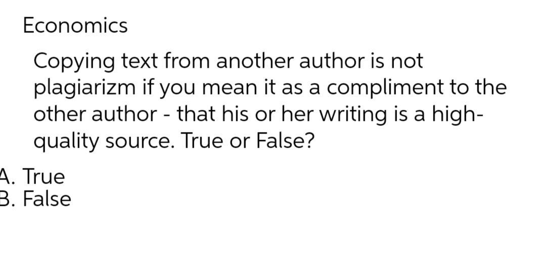 Economics
Copying text from another author is not
plagiarizm if you mean it as a compliment to the
other author - that his or her writing is a high-
quality source. True or False?
A. True
B. False