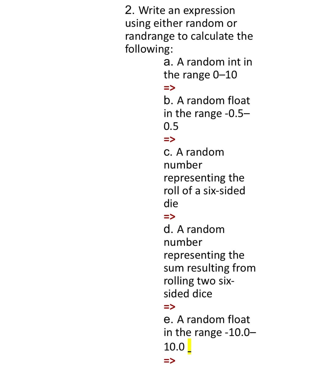2. Write an expression
using either random or
randrange to calculate the
following:
a. A random int in
the range 0-10
=>
b. A random float
in the range -0.5–
0.5
=>
C. A random
number
representing the
roll of a six-sided
die
=>
d. A random
number
representing the
sum resulting from
rolling two six-
sided dice
=>
e. A random float
in the range -10.0–
10.0_
=>
