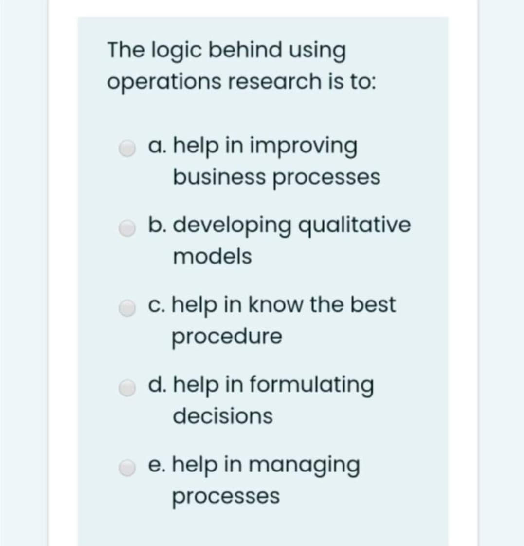The logic behind using
operations research is to:
a. help in improving
business processes
b. developing qualitative
models
c. help in know the best
procedure
d. help in formulating
decisions
e. help in managing
processes
