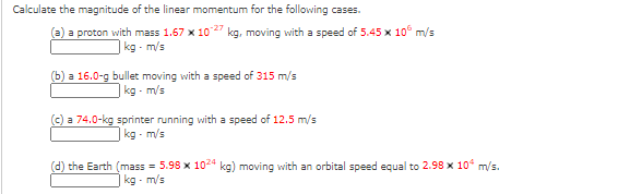 Calculate the magnitude of the linear momentum for the following cases.
(a) a proton with mass 1.67 x 10 kg, moving with a speed of 5.45 x 10° m/s
kg - m/s
(b) a 16.0-g bullet moving with a speed of 315 m/s
kg - m/s
(c) a 74.0-kg sprinter running with a speed of 12.5 m/s
kg - m/s
(d) the Earth (mass = 5.98 x 1024 kg) moving with an orbital speed equal to 2.98 x 10 m/s.
kg - m/s
