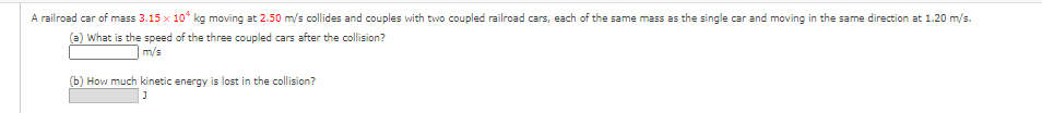 A railroad car of mass 3.15 x 10* kg moving
2.50 m/s collides and couples with two coupled railroad cars, each of the same mass as the single car and moving in the same direction at 1.20 m/s.
(a) What is the speed of the three coupled cars after the collision?
m/s
(b) How much kinetic energy is lost in the collision?
