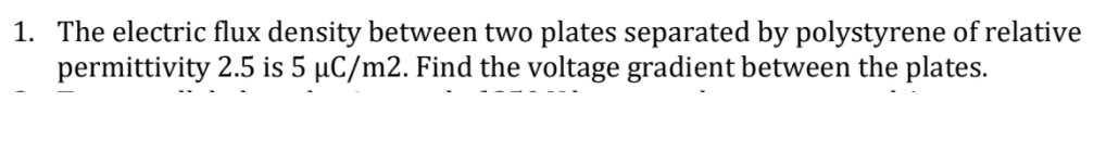 1. The electric flux density between two plates separated by polystyrene of relative
permittivity 2.5 is 5 µC/m2. Find the voltage gradient between the plates.

