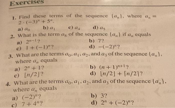 Exercises
1. Find these terms of the sequence (a,), where a, =
2 (-3)" + 5".
a) do
b) a
c) as
d) as
2. What is the term ag of the sequence (a,} if a, equals
a) 2"-17
c) 1+(-1)"?
3. What are the terms ao, a, a2, and az of the sequence (a,},
where a, equals
b) 7?
d) -(-2)"?
b) (n+ 1)"+1?
d) [n/2] + [n/21?
a) 2"+ 1?
c) In/2]?
4. What are the terms ao, a,, a2, and az of the sequence (a,},
where a, equals
a) (-2)"?
c) 7+4"?
b) 3?
d) 2" + (-2)"?
