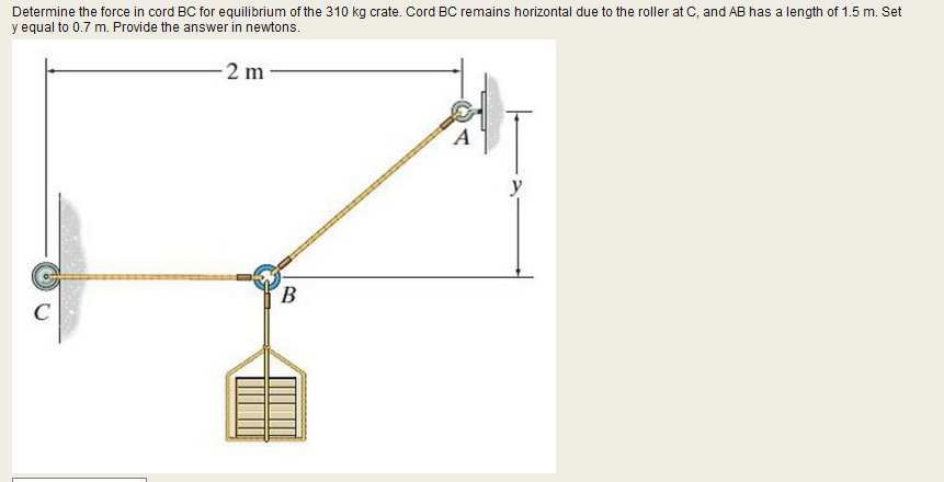 Determine the force in cord BC for equilibrium of the 310 kg crate. Cord BC remains horizontal due to the roller at C, and AB has a length of 1.5 m. Set
y equal to 0.7 m. Provide the answer in newtons.
-2 m
y
B
