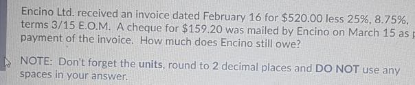 Encino Ltd. received an invoice dated February 16 for $520.00 less 25%, 8.75%,
terms 3/15 E.O.M. A cheque for $159.20 was mailed by Encino on March 15 as p
payment of the invoice. How much does Encino still owe?
NOTE: Don't forget the units, round to 2 decimal places and DO NOT use any
spaces in your answer.
