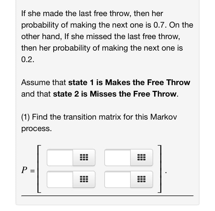 If she made the last free throw, then her
probability of making the next one is 0.7. On the
other hand, If she missed the last free throw,
then her probability of making the next one is
0.2.
Assume that state 1 is Makes the Free Throw
and that state 2 is Misses the Free Throw.
(1) Find the transition matrix for this Markov
process.
P =
