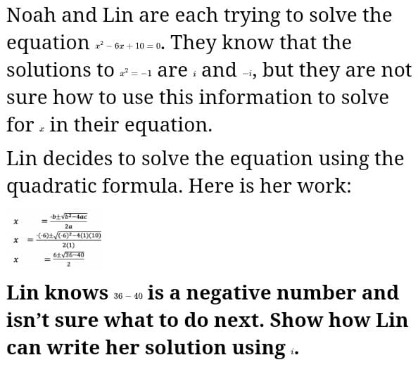 Noah and Lin are each trying to solve the
equation - 6z + 10 = 0. They know that the
solutions to 7
=-1 are and -, but they are not
sure how to use this information to solve
for . in their equation.
Lin decides to solve the equation using the
quadratic formula. Here is her work:
-b土Vb-4ac
2a
(6)±/(6)*-4(1)(10)
2(1)
6土V36-40
Lin knows 36 - 40 is a negative number and
isn't sure what to do next. Show how Lin
can write her solution using ..
