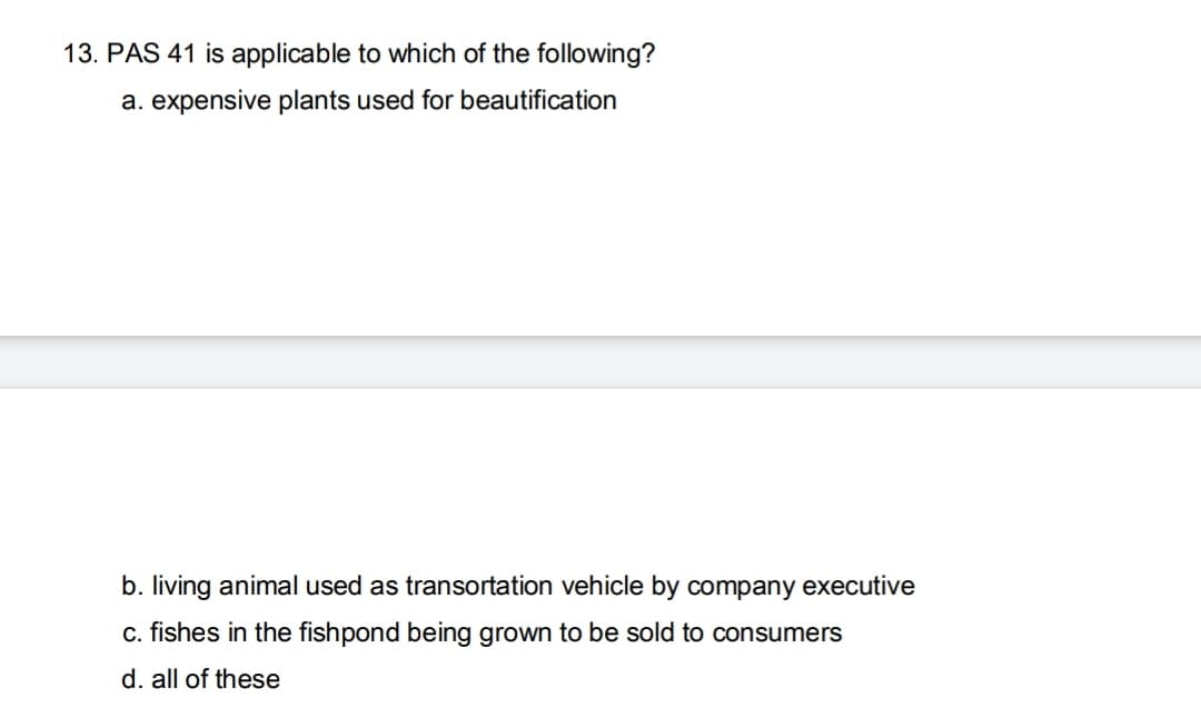 13. PAS 41 is applicable to which of the following?
a. expensive plants used for beautification
b. living animal used as transortation vehicle by company executive
c. fishes in the fishpond being grown to be sold to consumers
d. all of these
