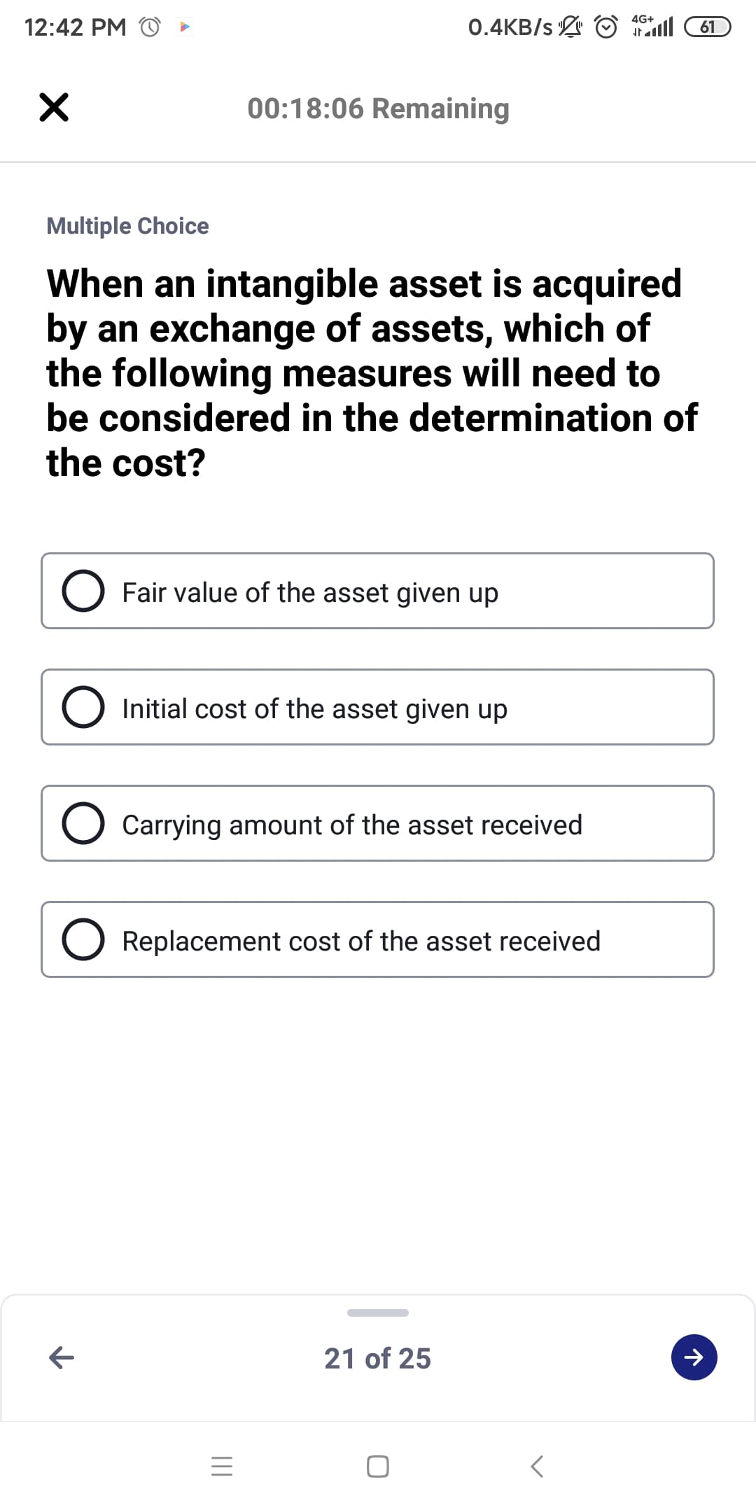 0.4KB/s O l
4G+
12:42 PM
61
00:18:06 Remaining
Multiple Choice
When an intangible asset is acquired
by an exchange of assets, which of
the following measures will need to
be considered in the determination of
the cost?
Fair value of the asset given up
Initial cost of the asset given up
Carrying amount of the asset received
Replacement cost of the asset received
21 of 25
II
レ
