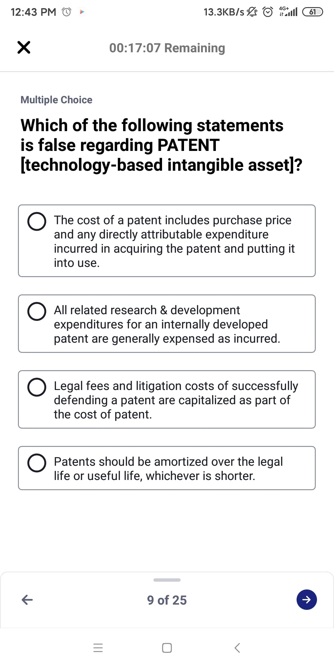 13.3KB/s O ll
4G+
12:43 PM
61
00:17:07 Remaining
Multiple Choice
Which of the following statements
is false regarding PATENT
[technology-based intangible asset]?
The cost of a patent includes purchase price
and any directly attributable expenditure
incurred in acquiring the patent and putting it
into use.
O All related research & development
expenditures for an internally developed
patent are generally expensed as incurred.
Legal fees and litigation costs of successfully
defending a patent are capitalized as part of
the cost of patent.
Patents should be amortized over the legal
life or useful life, whichever is shorter.
9 of 25
レ
