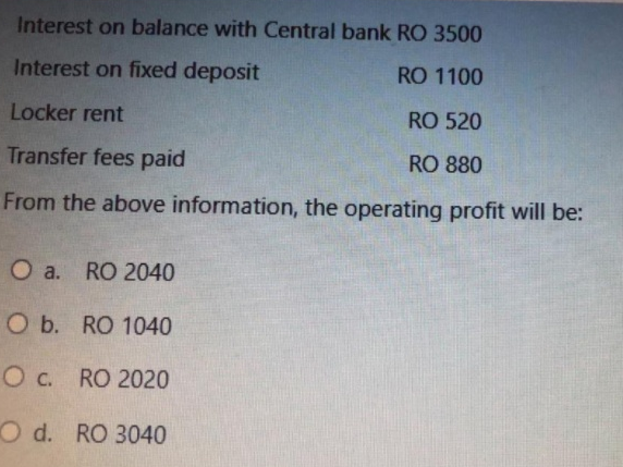 Interest on balance with Central bank RO 3500
Interest on fixed deposit
RO 1100
Locker rent
RO 520
Transfer fees paid
RO 880
From the above information, the operating profit will be:
O a. RO 2040
O b. RO 1040
C.
Ос. RO 2020
O d. RO 3040
