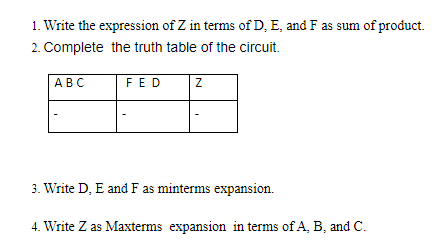 1. Write the expression of Z in terms of D, E, and F as sum of product.
2. Complete the truth table of the circuit.
АВС
FED
3. Write D, E and F as minterms expansion.
4. Write Z as Maxterms expansion in terms of A, B, and C.
