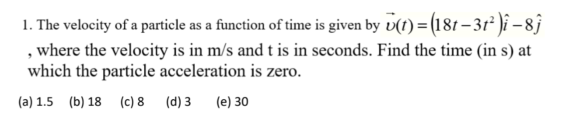 1. The velocity of a particle as a function of time is given by v(t) = (181– 31² )î –8ĵ
, where the velocity is in m/s and t is in seconds. Find the time (in s) at
which the particle acceleration is zero.
(a) 1.5 (b) 18
(c) 8 (d) 3
(e) 30
