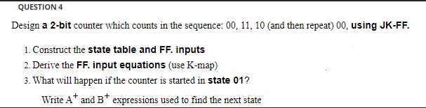 QUESTION 4
Design a 2-bit counter which counts in the sequence: 00, 11, 10 (and then repeat) 00, using JK-FF.
1. Construct the state table and FF. inputs
2. Derive the FF. input equations (use K-map)
3. What will happen if the counter is started in state 01?
Write A* and B* expressions used to find the next state
