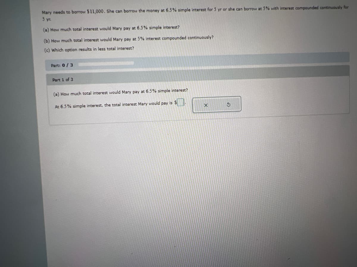 Mary needs to borrow $11,000. She can borrow the money at 6.5% simple interest for 5 yr or she can borrow at 5% with interest compounded continuously for
5 yr.
(a) How much total interest would Mary pay at 6.5% simple interest?
(b) How much total interest would Mary pay at 5% interest compounded continuously?
(c) Which option results in less total interest?
Part: 0/3
Part 1 of 3
(a) How much total interest would Mary pay at 6.5% simple interest?
At 6.5% simple interest, the total interest Mary would pay is S
X
3