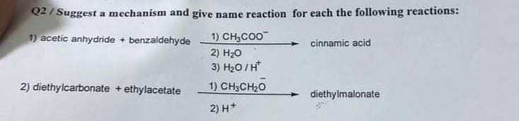 Q2/Suggest a mechanism and give name reaction for each the following reactions:
1) acetic anhydride + benzaldehyde
1) CH3COO
2) H₂O
cinnamic acid
3) H₂O/H*
2) diethylcarbonate + ethylacetate
1) CH3CH₂O
diethylmalonate
2) H+