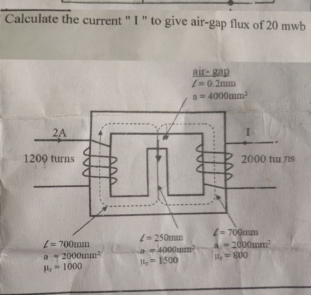 Calculate the current " I " to give air-gap flux of 20 mwb
air-gap
/= 0.2mm
a = 4000mm²
2A
I
1200 turns
2000 tuns
/=700mm
a = 2000mm²
Mr = 1000
4= 250mm
a = 4000mm²
1 = 1500
4= 700mm
a = 2000mm²
14 = 800