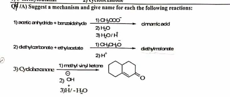 Q/A) Suggest a mechanism and give name for each the following reactions:
1) acetic anhydride + benzaldehyde
1) CH,000
cinnamic acid
2) HO
3) НО/Н
1) СHОНО
2) dethylcarbonate + ethylacetate
diethylmelonete
2) H*
1) methyl vinyl ketone
3) Cyclohexanone
Ⓒ
2) OH
3)H-HO
