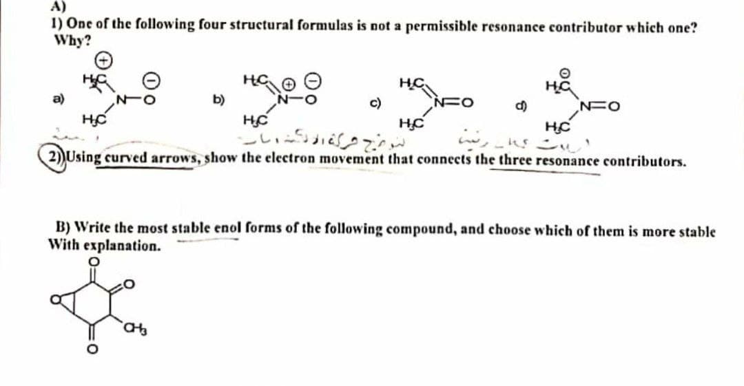A)
1) One of the following four structural formulas is not a permissible resonance contributor which one?
Why?
O
HC
€0.00
"SEO • HE
a)
b)
NFO
NFO
HC
H.C
HC
HC
2) Using curved arrows, show the electron movement that connects the three resonance contributors.
B) Write the most stable enol forms of the following compound, and choose which of them is more stable
With explanation.
CH3
لوج شركة الله