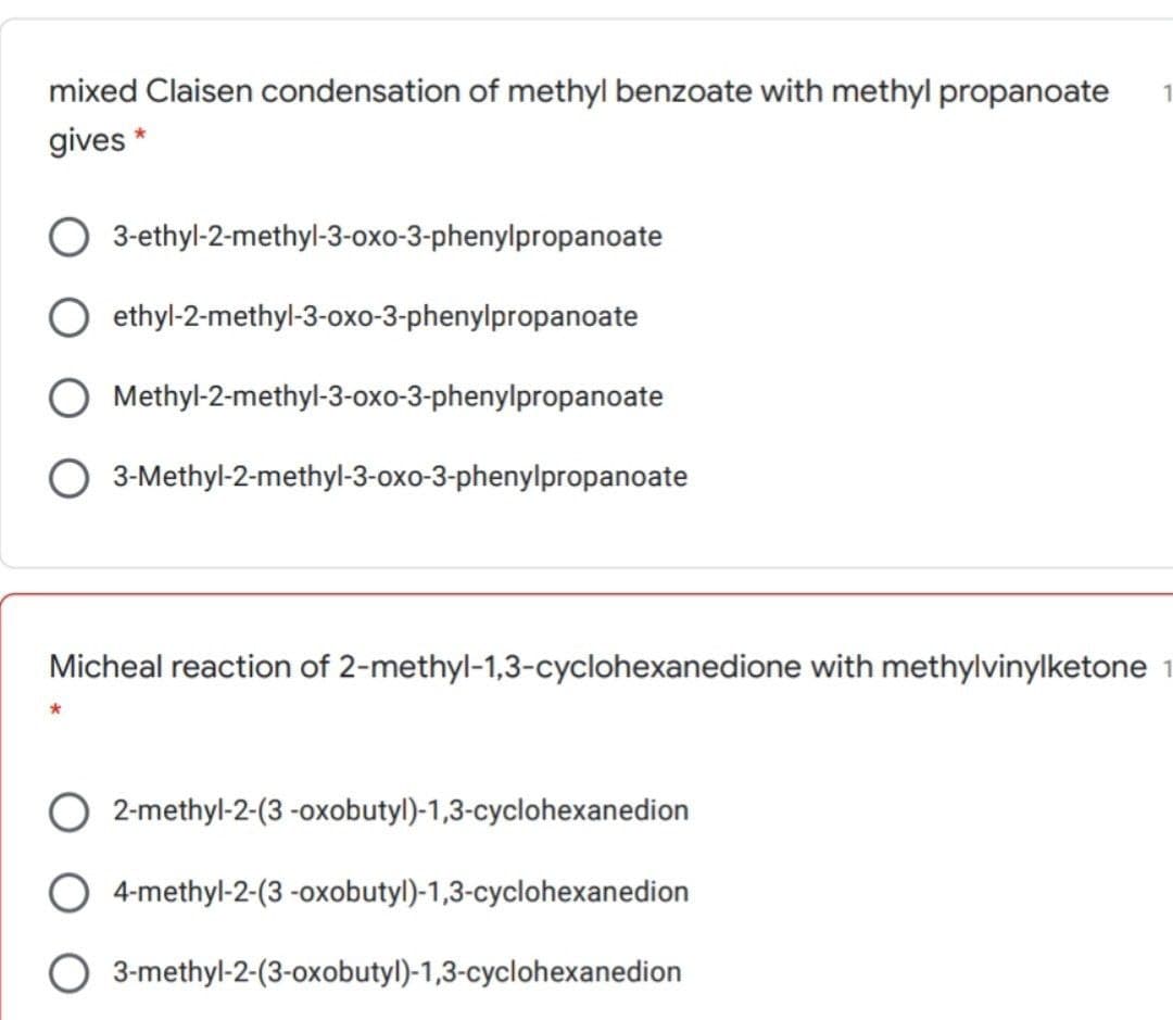 mixed Claisen condensation of methyl benzoate with methyl propanoate 1
gives *
3-ethyl-2-methyl-3-oxo-3-phenylpropanoate
O ethyl-2-methyl-3-oxo-3-phenylpropanoate
O Methyl-2-methyl-3-oxo-3-phenylpropanoate
3-Methyl-2-methyl-3-oxo-3-phenylpropanoate
Micheal reaction of 2-methyl-1,3-cyclohexanedione with methylvinylketone 1
2-methyl-2-(3-oxobutyl)-1,3-cyclohexanedion
4-methyl-2-(3-oxobutyl)-1,3-cyclohexanedion
3-methyl-2-(3-oxobutyl)-1,3-cyclohexanedion