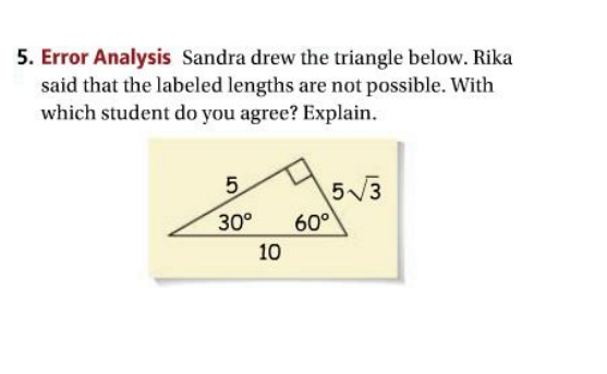 5. Error Analysis Sandra drew the triangle below. Rika
said that the labeled lengths are not possible. With
which student do you agree? Explain.
5.
5V3
30°
60°
10
