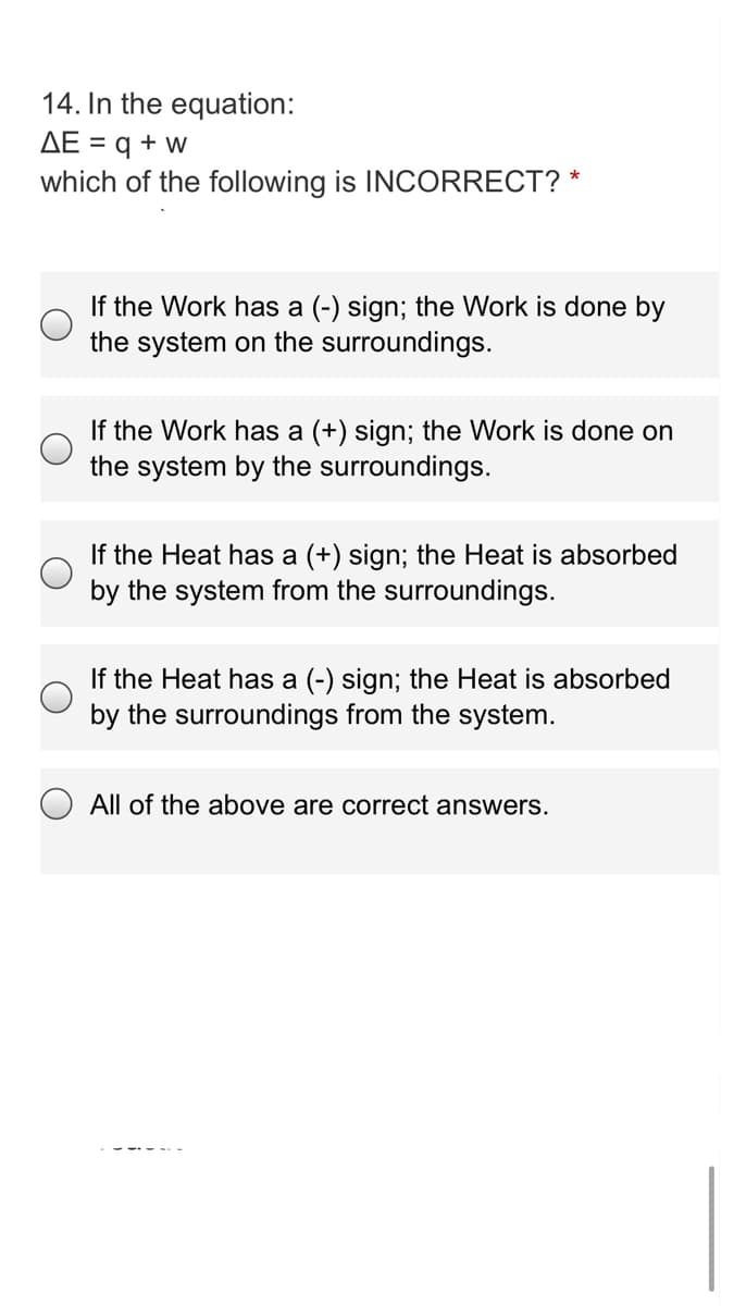 14. In the equation:
AE = q + w
which of the following is INCORRECT? *
If the Work has a (-) sign; the Work is done by
the system on the surroundings.
If the Work has a (+) sign; the Work is done on
the system by the surroundings.
If the Heat has a (+) sign; the Heat is absorbed
by the system from the surroundings.
If the Heat has a (-) sign; the Heat is absorbed
by the surroundings from the system.
All of the above are correct answers.
