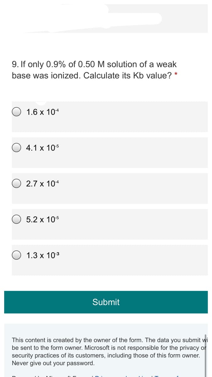 9. If only 0.9% of 0.50 M solution of a weak
base was ionized. Calculate its Kb value? *
1.6 х 104
4.1 x 105
2.7 x 104
5.2 x 105
1.3 x 103
Submit
This content is created by the owner of the form. The data you submit wi
be sent to the form owner. Microsoft is not responsible for the privacy or
security practices of its customers, including those of this form owner.
Never give out your password.
