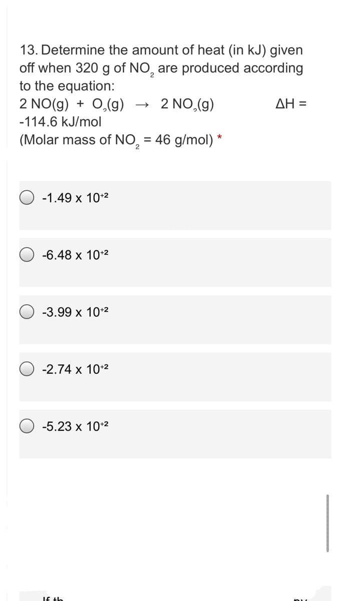 13. Determine the amount of heat (in kJ) given
off when 320 g of NO, are produced according
to the equation:
2 NO(g) + 0,(g)
2 NO,(g)
ΔΗ -
-114.6 kJ/mol
(Molar mass of NO, = 46 g/mol) *
-1.49 x 10+2
-6.48 x 10+2
-3.99 x 10+2
O -2.74 x 10*2
-5.23 x 10+2
If th
