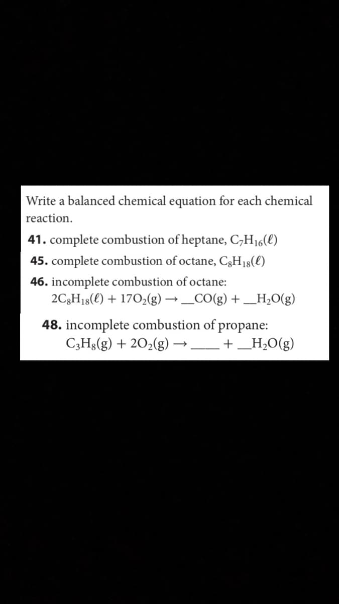 Write a balanced chemical equation for each chemical
reaction.
41. complete combustion of heptane, C,H16(l)
45. complete combustion of octane, C3H18(l)
46. incomplete combustion ofoctane:
2C3H18(l) + 1702(g) → _CO(g) + _H,O(g)
48. incomplete combustion of propane:
C;Hg(g) + 202(g)
+_H,O(g)
