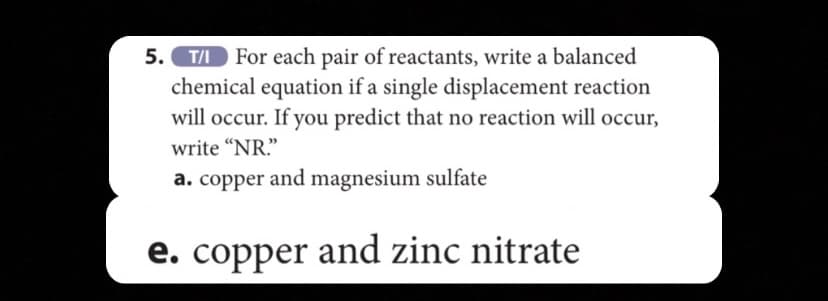 5. T/I For each pair of reactants, write a balanced
chemical equation if a single displacement reaction
will occur. If you predict that no reaction will occur,
write “NR."
a. copper and magnesium sulfate
e. copper and zinc nitrate
